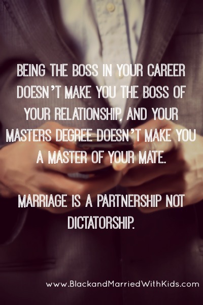 Being the BOSS in your career doesn’t make you the BOSS of your relationship, and your MASTERS degree doesn’t make you a MASTER of your mate.   Marriage is a partnership not dictatorship.