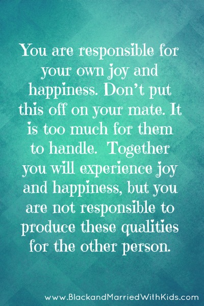 You are responsible for your own joy and happiness. Don’t put this off on your mate. It is too much for them to handle.  Together you will experience joy and happiness, but you are not responsible to produce these qualities for the other person.