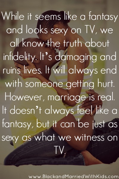 While it seems like a fantasy and looks sexy on TV, we all know the truth about infidelity. It’s damaging and  ruins lives. It will always end with someone getting hurt. However, marriage is real. It doesn’t always feel like a fantasy, but it can be just as sexy as what we witness on TV!
