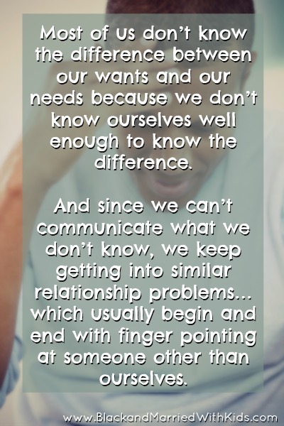 Most of us don’t know the difference between our wants and our needs because we don’t know ourselves well enough to know the difference.   And since we can’t communicate what we don’t know, we keep getting into similar relationship problems… which usually begin and end with finger pointing at someone other than ourselves.