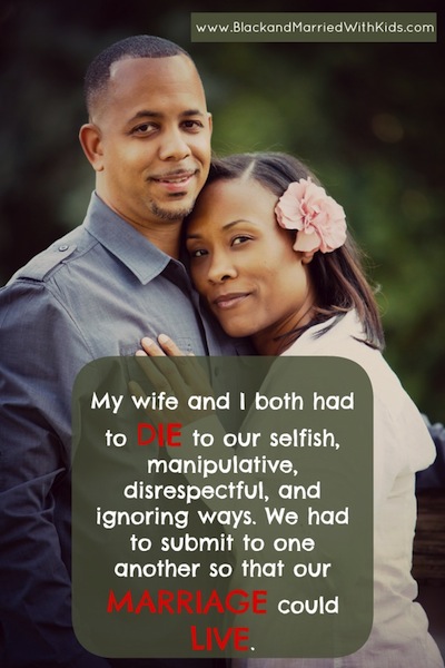 My wife and I both had to DIE to our selfish, manipulative, disrespectful, and ignoring ways. We had to submit to one another so that our MARRIAGE could LIVE.